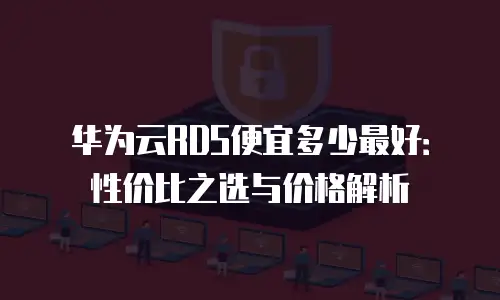 华为云RDS便宜多少最好：性价比之选与价格解析