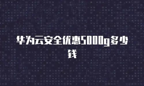 华为云安全优惠5000g多少钱