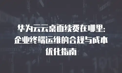 华为云云桌面续费在哪里：企业终端运维的合规与成本优化指南