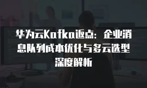 华为云Kafka返点：企业消息队列成本优化与多云选型深度解析