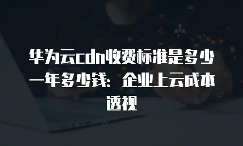 华为云cdn收费标准是多少一年多少钱：企业上云成本透视