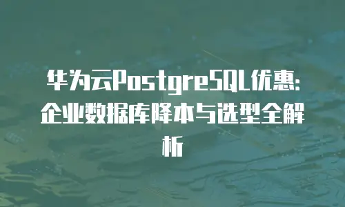 华为云PostgreSQL优惠：企业数据库降本与选型全解析