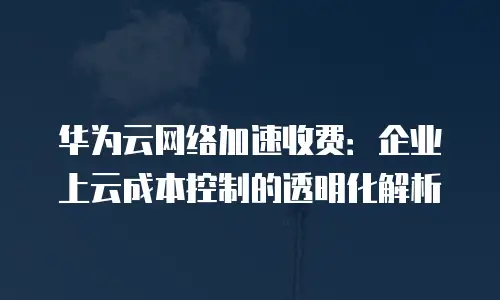 华为云网络加速收费：企业上云成本控制的透明化解析