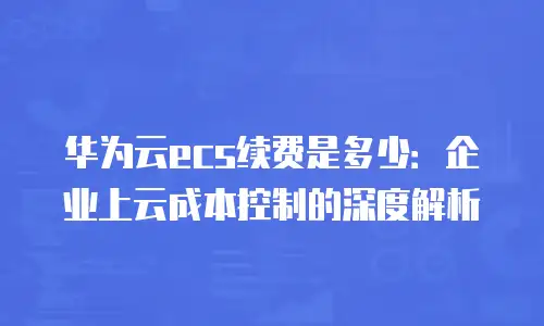 华为云ecs续费是多少：企业上云成本控制的深度解析