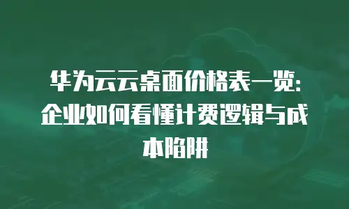 华为云云桌面价格表一览：企业如何看懂计费逻辑与成本陷阱