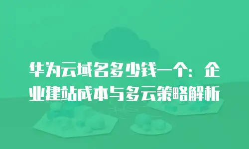 华为云域名多少钱一个：企业建站成本与多云策略解析