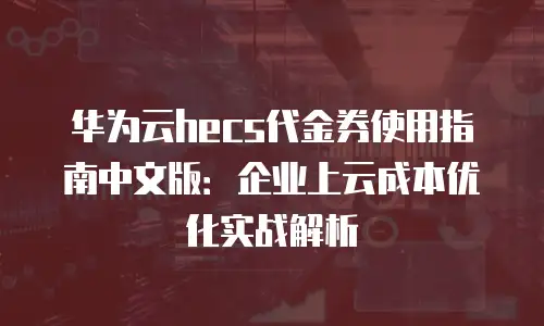 华为云hecs代金券使用指南中文版：企业上云成本优化实战解析