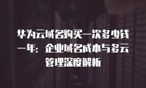 华为云域名购买一次多少钱一年：企业域名成本与多云管理深度解析