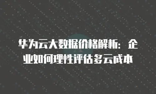 华为云大数据价格解析：企业如何理性评估多云成本