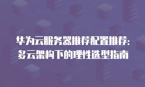 华为云服务器推荐配置推荐：多云架构下的理性选型指南