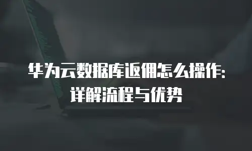 华为云数据库返佣怎么操作：详解流程与优势