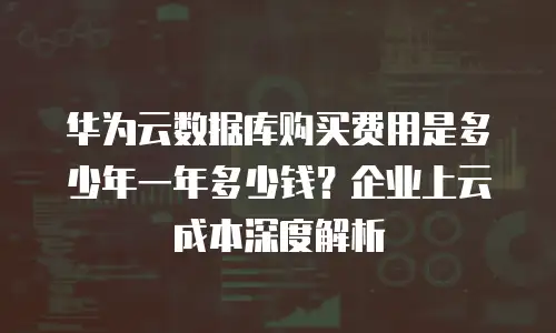 华为云数据库购买费用是多少年一年多少钱？企业上云成本深度解析