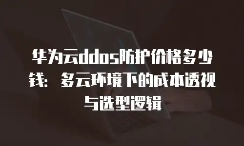 华为云ddos防护价格多少钱：多云环境下的成本透视与选型逻辑