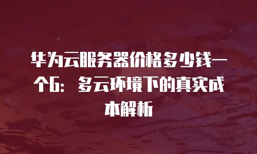 华为云服务器价格多少钱一个G：多云环境下的真实成本解析