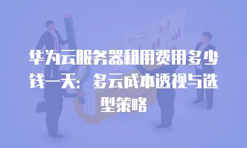 华为云服务器租用费用多少钱一天：多云成本透视与选型策略