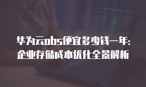 华为云obs便宜多少钱一年：企业存储成本优化全景解析