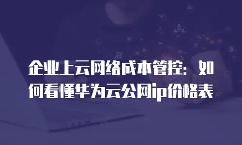 企业上云网络成本管控：如何看懂华为云公网ip价格表