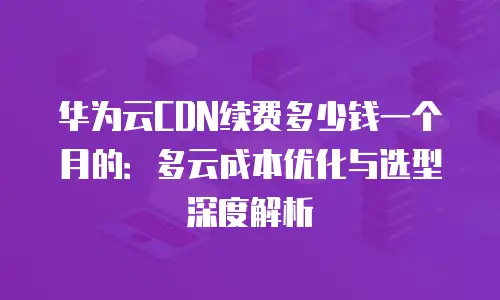 华为云CDN续费多少钱一个月的：多云成本优化与选型深度解析