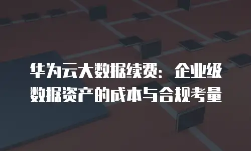华为云大数据续费：企业级数据资产的成本与合规考量