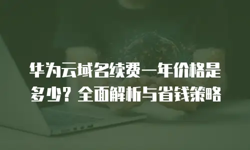 华为云域名续费一年价格是多少？全面解析与省钱策略
