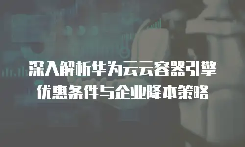 深入解析华为云云容器引擎优惠条件与企业降本策略