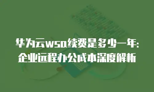 华为云wsa续费是多少一年：企业远程办公成本深度解析