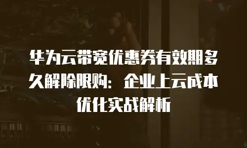 华为云带宽优惠券有效期多久解除限购：企业上云成本优化实战解析
