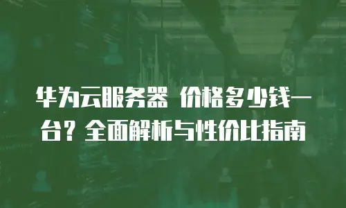 华为云服务器 价格多少钱一台？全面解析与性价比指南