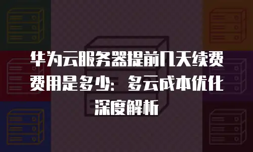 华为云服务器提前几天续费费用是多少：多云成本优化深度解析