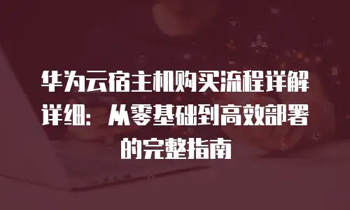 华为云宿主机购买流程详解详细：从零基础到高效部署的完整指南