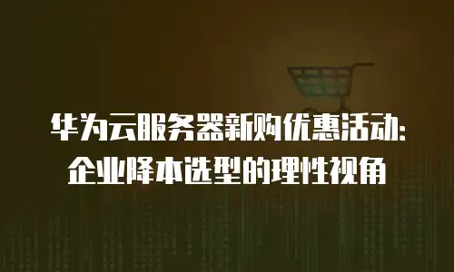 华为云服务器新购优惠活动：企业降本选型的理性视角