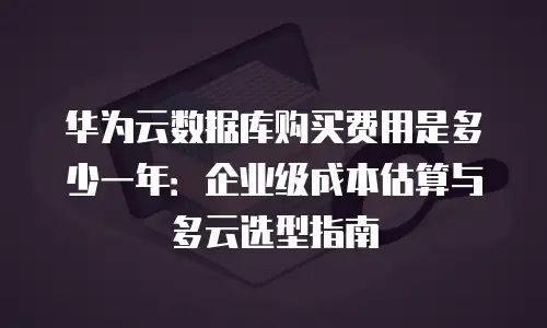 华为云数据库购买费用是多少一年：企业级成本估算与多云选型指南