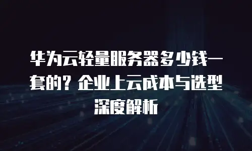华为云轻量服务器多少钱一套的？企业上云成本与选型深度解析