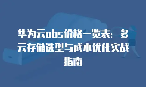 华为云obs价格一览表：多云存储选型与成本优化实战指南