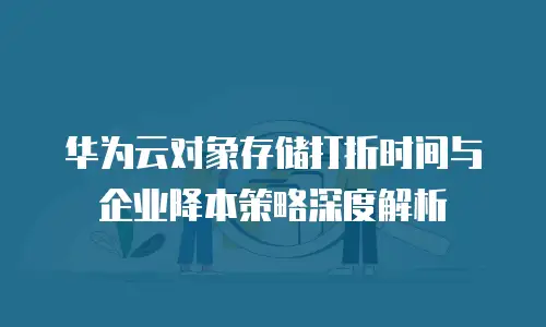 华为云对象存储打折时间与企业降本策略深度解析