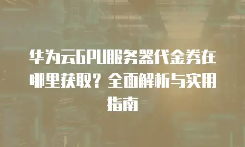 华为云GPU服务器代金券在哪里获取？全面解析与实用指南
