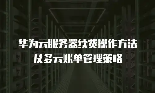 华为云服务器续费操作方法及多云账单管理策略