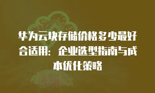 华为云块存储价格多少最好合适用：企业选型指南与成本优化策略