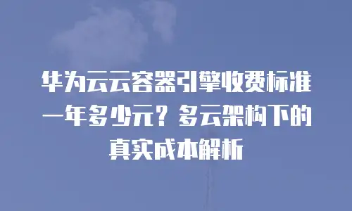 华为云云容器引擎收费标准一年多少元？多云架构下的真实成本解析