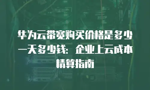 华为云带宽购买价格是多少一天多少钱：企业上云成本精算指南