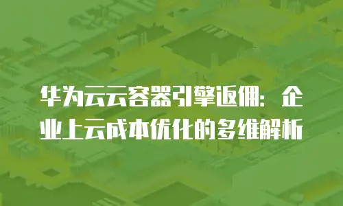 华为云云容器引擎返佣：企业上云成本优化的多维解析