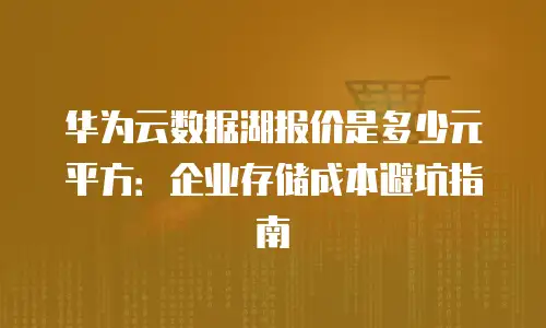 华为云数据湖报价是多少元平方：企业存储成本避坑指南