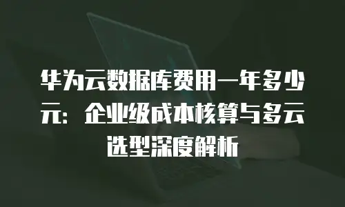 华为云数据库费用一年多少元：企业级成本核算与多云选型深度解析