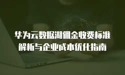 华为云数据湖佣金收费标准解析与企业成本优化指南