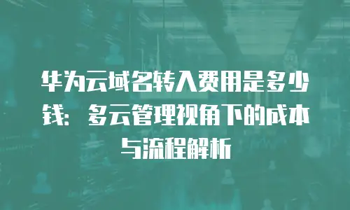 华为云域名转入费用是多少钱：多云管理视角下的成本与流程解析