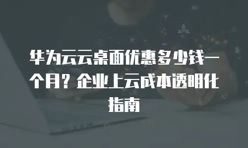 华为云云桌面优惠多少钱一个月？企业上云成本透明化指南