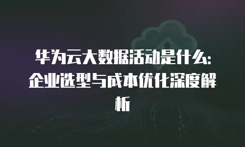 华为云大数据活动是什么：企业选型与成本优化深度解析