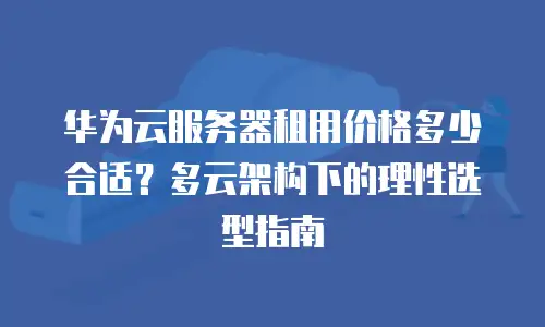 华为云服务器租用价格多少合适？多云架构下的理性选型指南