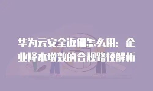 华为云安全返佣怎么用：企业降本增效的合规路径解析