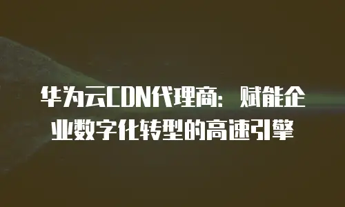 华为云CDN代理商：赋能企业数字化转型的高速引擎